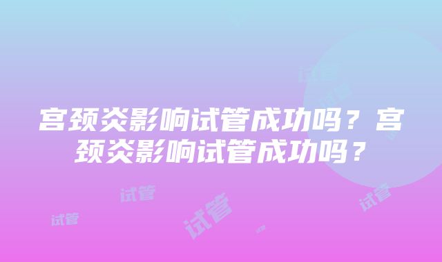 宫颈炎影响试管成功吗？宫颈炎影响试管成功吗？