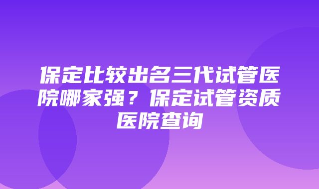 保定比较出名三代试管医院哪家强？保定试管资质医院查询