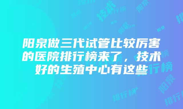 阳泉做三代试管比较厉害的医院排行榜来了，技术好的生殖中心有这些