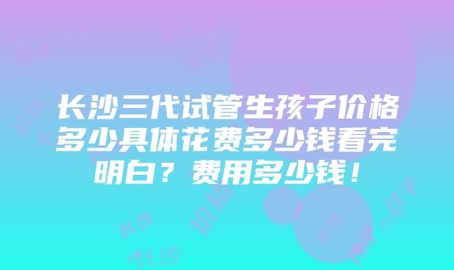 长沙三代试管生孩子价格多少具体花费多少钱看完明白？费用多少钱！