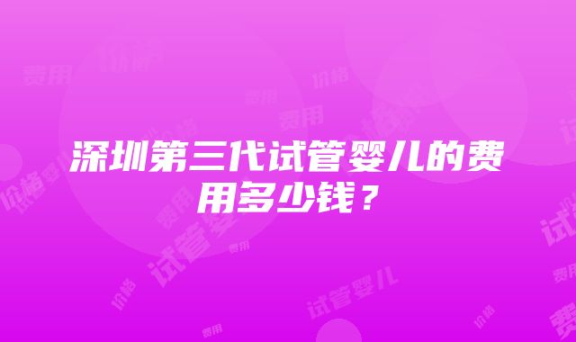 深圳第三代试管婴儿的费用多少钱？