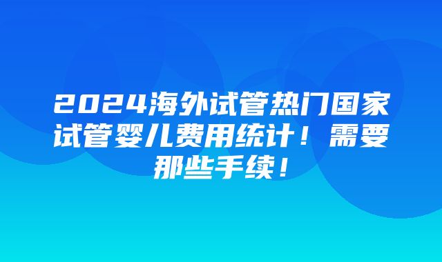 2024海外试管热门国家试管婴儿费用统计！需要那些手续！