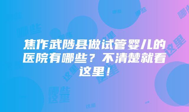 焦作武陟县做试管婴儿的医院有哪些？不清楚就看这里！