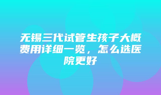 无锡三代试管生孩子大概费用详细一览，怎么选医院更好