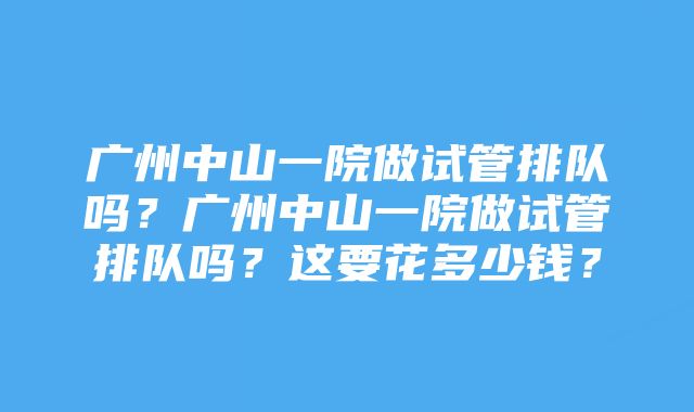 广州中山一院做试管排队吗？广州中山一院做试管排队吗？这要花多少钱？