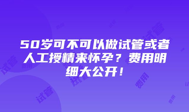 50岁可不可以做试管或者人工授精来怀孕？费用明细大公开！