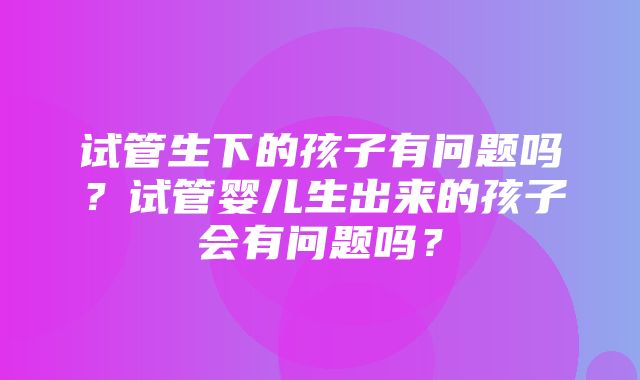 试管生下的孩子有问题吗？试管婴儿生出来的孩子会有问题吗？