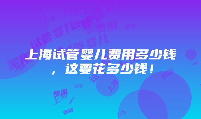 上海试管婴儿费用多少钱，这要花多少钱！