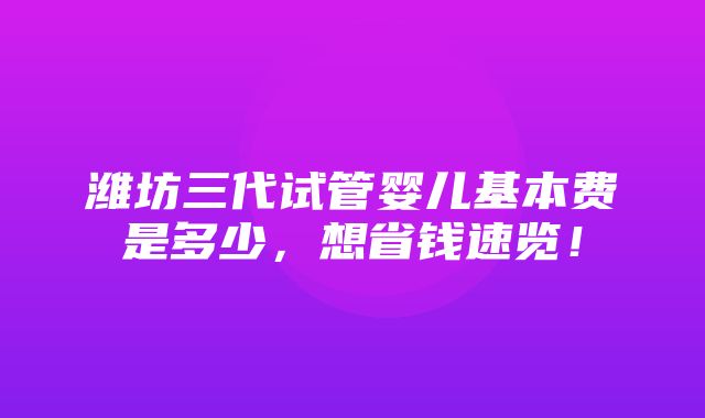 潍坊三代试管婴儿基本费是多少，想省钱速览！