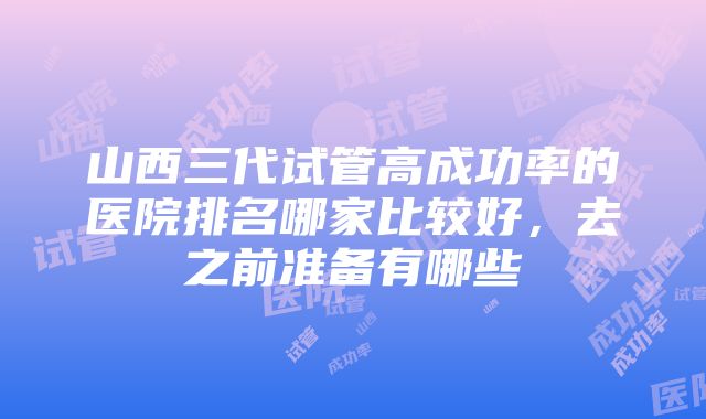 山西三代试管高成功率的医院排名哪家比较好，去之前准备有哪些