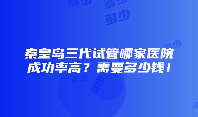 秦皇岛三代试管哪家医院成功率高？需要多少钱！