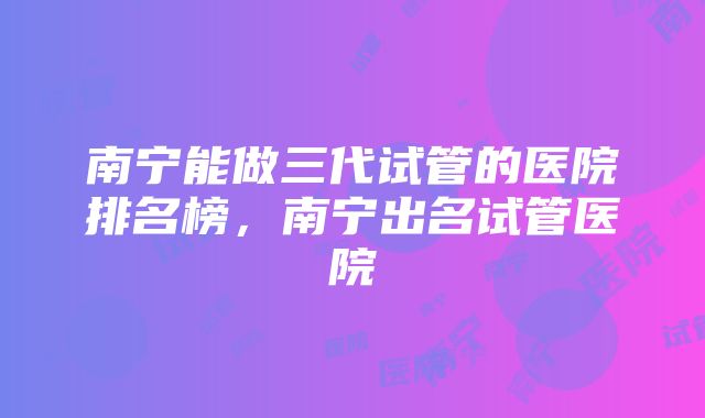 南宁能做三代试管的医院排名榜，南宁出名试管医院