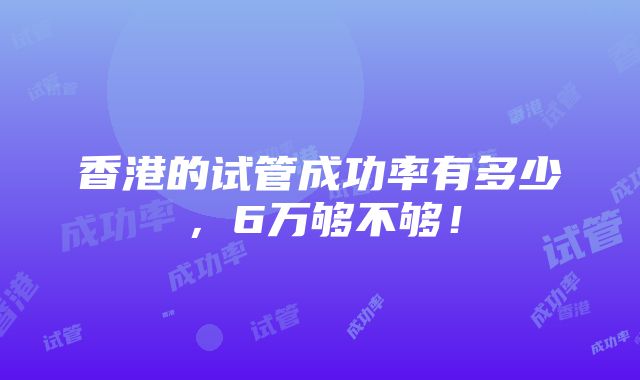 香港的试管成功率有多少，6万够不够！