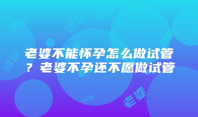 老婆不能怀孕怎么做试管？老婆不孕还不愿做试管