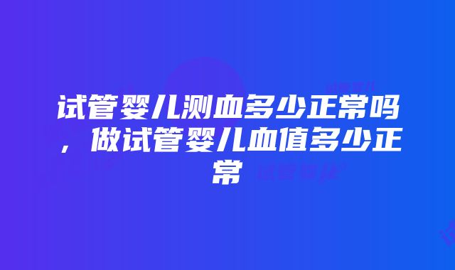 试管婴儿测血多少正常吗，做试管婴儿血值多少正常