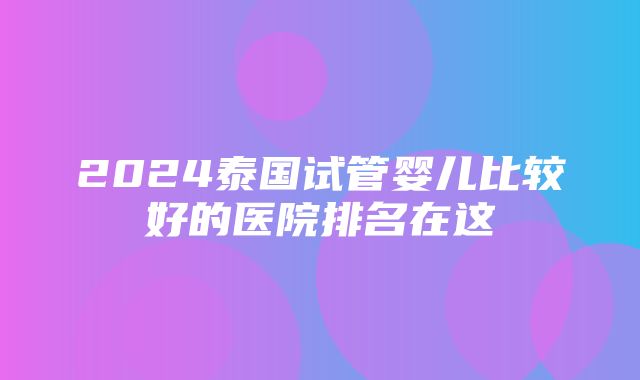 2024泰国试管婴儿比较好的医院排名在这