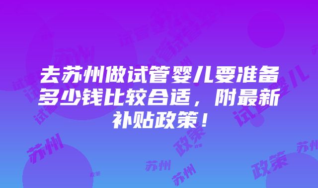 去苏州做试管婴儿要准备多少钱比较合适，附最新补贴政策！