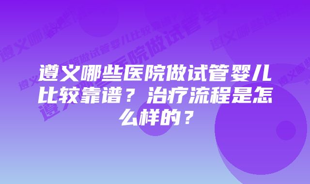 遵义哪些医院做试管婴儿比较靠谱？治疗流程是怎么样的？