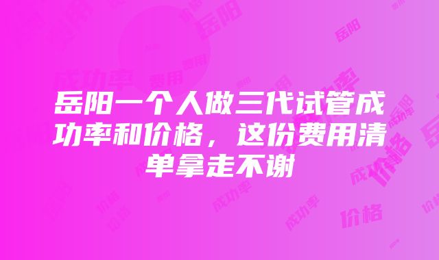 岳阳一个人做三代试管成功率和价格，这份费用清单拿走不谢