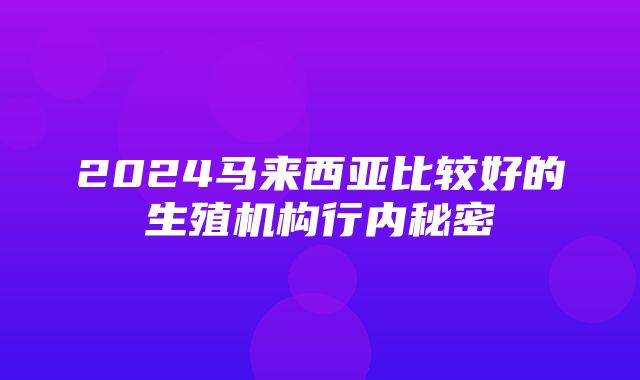 2024马来西亚比较好的生殖机构行内秘密