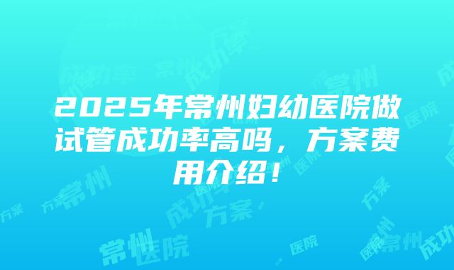 2025年常州妇幼医院做试管成功率高吗，方案费用介绍！