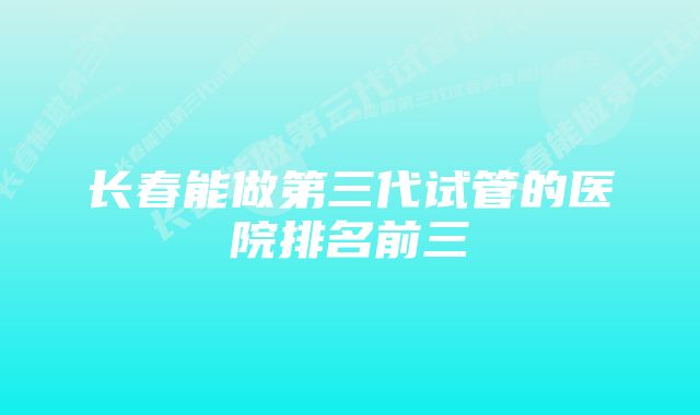 长春能做第三代试管的医院排名前三