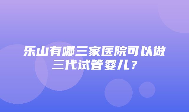 乐山有哪三家医院可以做三代试管婴儿？