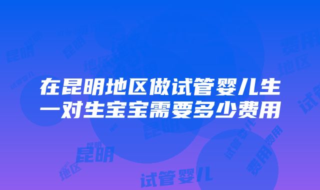 在昆明地区做试管婴儿生一对生宝宝需要多少费用