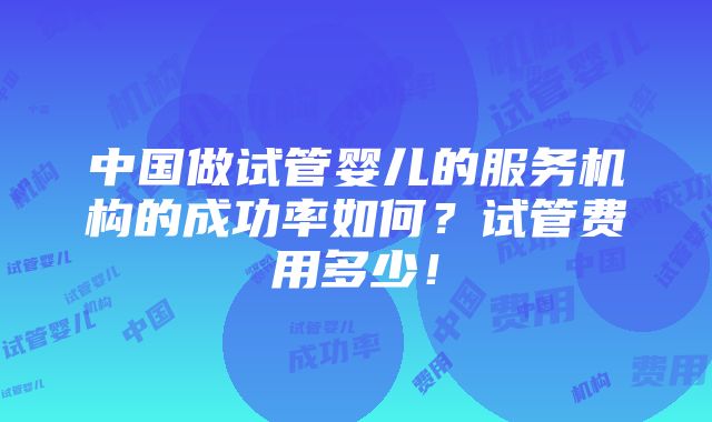 中国做试管婴儿的服务机构的成功率如何？试管费用多少！