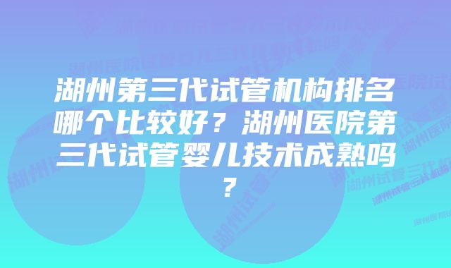 湖州第三代试管机构排名哪个比较好？湖州医院第三代试管婴儿技术成熟吗？