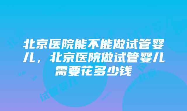 北京医院能不能做试管婴儿，北京医院做试管婴儿需要花多少钱