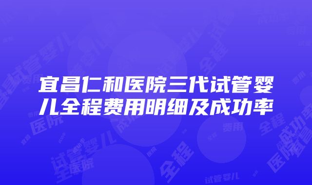 宜昌仁和医院三代试管婴儿全程费用明细及成功率