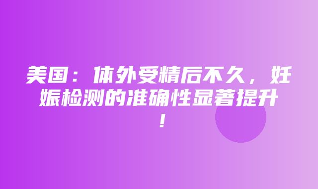 美国：体外受精后不久，妊娠检测的准确性显著提升！