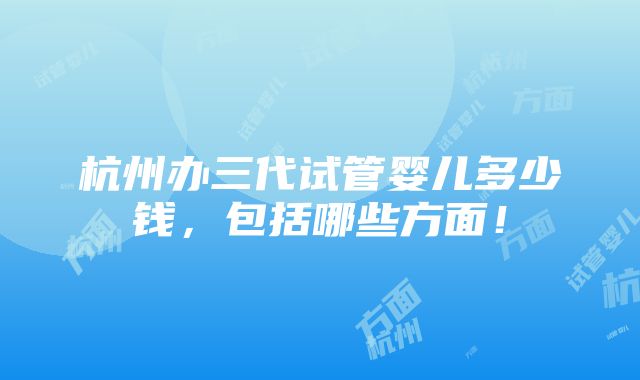 杭州办三代试管婴儿多少钱，包括哪些方面！