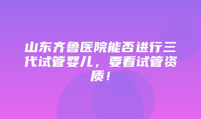 山东齐鲁医院能否进行三代试管婴儿，要看试管资质！