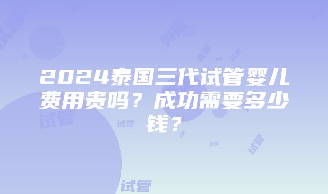 2024泰国三代试管婴儿费用贵吗？成功需要多少钱？