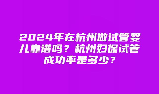 2024年在杭州做试管婴儿靠谱吗？杭州妇保试管成功率是多少？