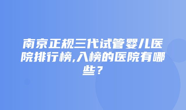 南京正规三代试管婴儿医院排行榜,入榜的医院有哪些？