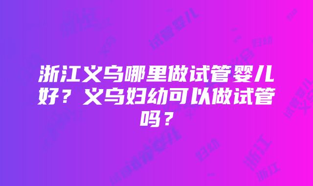 浙江义乌哪里做试管婴儿好？义乌妇幼可以做试管吗？