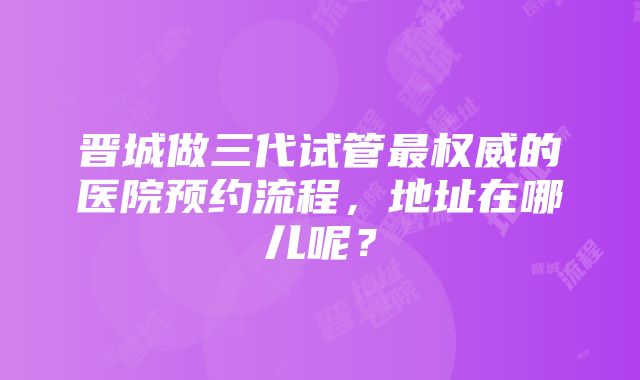 晋城做三代试管最权威的医院预约流程，地址在哪儿呢？