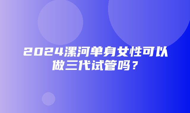 2024漯河单身女性可以做三代试管吗？