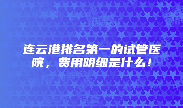 连云港排名第一的试管医院，费用明细是什么！