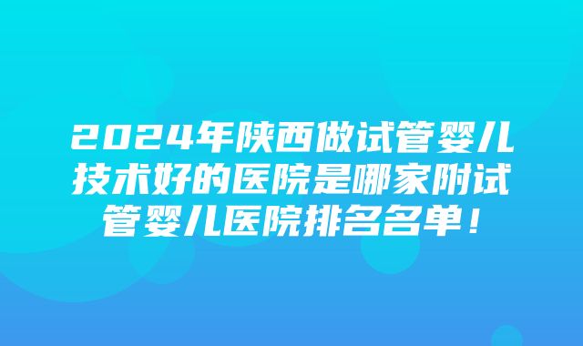 2024年陕西做试管婴儿技术好的医院是哪家附试管婴儿医院排名名单！