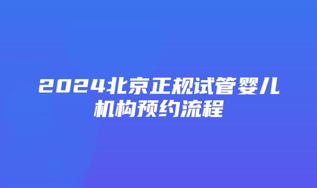 2024北京正规试管婴儿机构预约流程