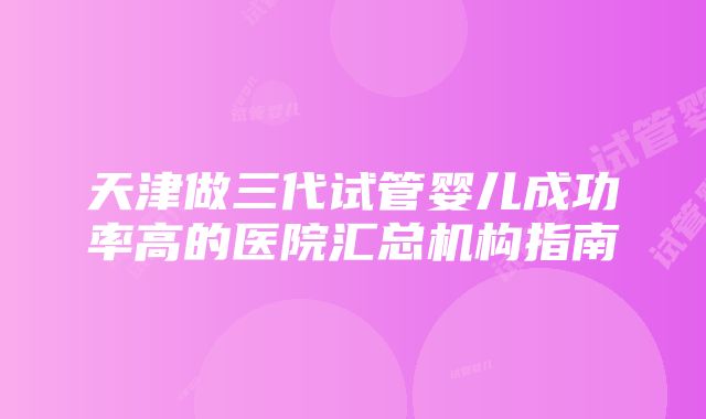 天津做三代试管婴儿成功率高的医院汇总机构指南