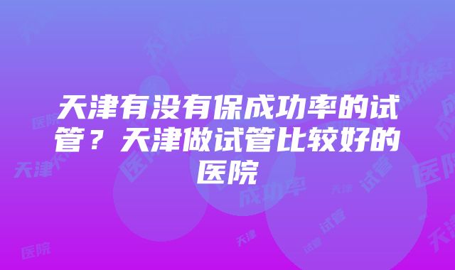 天津有没有保成功率的试管？天津做试管比较好的医院