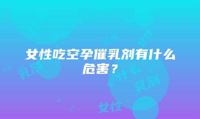 女性吃空孕催乳剂有什么危害？