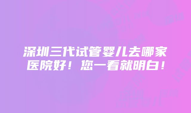 深圳三代试管婴儿去哪家医院好！您一看就明白！