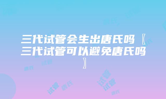 三代试管会生出唐氏吗〖三代试管可以避免唐氏吗〗