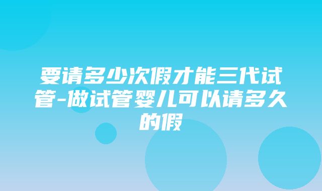 要请多少次假才能三代试管-做试管婴儿可以请多久的假